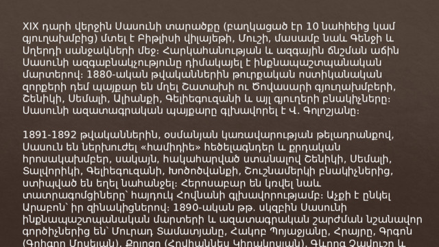 XIX դարի վերջին Սասունի տարածքը (բաղկացած էր 10 նահիեից կամ գյուղախմբից) մտել է Բիթլիսի վիլայեթի, Մուշի, մասամբ նաև Գենջի և Սղերդի սանջակների մեջ։ Հարկահանության և ազգային ճնշման աճին Սասունի ազգաբնակչությունը դիմակայել է ինքնապաշտպանական մարտերով։ 1880-ական թվականներին թուրքական ոստիկանական զորքերի դեմ պայքար են մղել Շատախի ու Ծովասարի գյուղախմբերի, Շենիկի, Սեմալի, Ալիանքի, Գելիեգուզանի և այլ գյուղերի բնակիչները։ Սասունի ազատագրական պայքարը գլխավորել է Վ․ Գոլոշյանը։ 1891-1892 թվականներին, օսմանյան կառավարության թելադրանքով, Սասուն են ներխուժել «համիդիե» հեծելագնդեր և քրդական հրոսակախմբեր, սակայն, հակահարված ստանալով Շենիկի, Սեմալի, Տալվորիկի, Գելիեգուզանի, Խոծոծվանքի, Շուշնամերկի բնակիչներից, ստիպված են եղել նահանջել։ Հերոսաբար են կռվել նաև տատրագոմցիները՝ հայդուկ Հովնանի գլխավորությամբ։ Աչքի է ընկել Արաբոն՝ իր զինակիցներով։ 1890-ական թթ․ սկզբին Սասունի ինքնապաշտպանական մարտերի և ազատագրական շարժման նշանավոր գործիչներից են՝ Մուրադ Տամատյանը, Հակոբ Պոյաջյանը, Հրայրը, Գրգոն (Գրիգոր Մոսեյան), Քոլոզը (Հովհաննես Կիրակոսյան), Գևորգ Չավուշը և ուրիշներ։ 