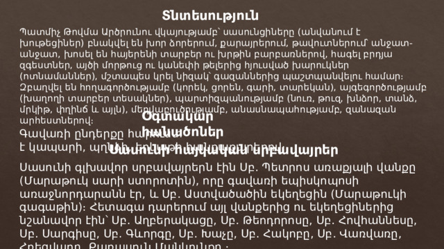 Տնտեսություն Պատմիչ Թովմա Արծրունու վկայությամբ՝ սասունցիները (անվանում է խութեցիներ) բնակվել են խոր ձորերում, քարայրերում, թավուտներում՝ անջատ-անջատ, խոսել են հայերենի տարբեր ու խրթին բարբառներով, հագել բրդյա զգեստներ, այծի մորթուց ու կանեփի թելերից հյուսված խարուկներ (ոտնամաններ), մշտապես կրել նիզակ՝ գազաններից պաշտպանվելու համար։ Զբաղվել են հողագործությամբ (կորեկ, ցորեն, գարի, տարեկան), այգեգործությամբ (խաղողի տարբեր տեսակներ), պարտիզպանությամբ (նուռ, թուզ, խնձոր, տանձ, մրկիթ, փղինճ և այլն), մեղվաբուծությամբ, անասնապահությամբ, զանազան արհեստներով։ Օգտակար հանածոներ Գավառի ընդերքը հարուստ է կապարի, պղնձի, երկաթի հանքաքարերով։ Սասունի հայկական սրբավայրեր Սասունի գլխավոր սրբավայրերն էին Սբ․ Պետրոս առաքյալի վանքը (Մարաթուկ սարի ստորոտին), որը գավառի եպիսկոպոսի առաջնորդարանն էր, և Սբ․ Աստվածածին եկեղեցին (Մարաթուկի գագաթին)։ Հետագա դարերում այլ վանքերից ու եկեղեցիներից նշանավոր էին՝ Սբ․ Աղբերակացը, Սբ․ Թեոդորոսը, Սբ․ Հովհաննեսը, Սբ․ Սարգիսը, Սբ․ Գևորգը, Սբ․ Խաչը, Սբ․ Հակոբը, Սբ․ Վառվառը, Հռեցվադը, Քառասուն Մանկունքը ։ 