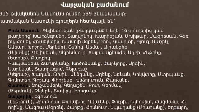 Վարչական բաժանում 1915 թվականին Սասունն ուներ 539 բնակավայր։ Պատմական Սասունի գյուղերն հետևյալն են` . Բուն Սասուն . Գելիեգուզան (բաղկացած է եղել 16 գյուղերից կամ թաղերից՝ Խարձնգոմեր, Տաղվրնիկ, Խարիբշան, Մխիթար, Մագրեսան, Գեռիկ, Հոսել, Հուսեյնցիք, Խասոյի մզրեն, Դհոլ, Կավրտի, Գյուղ, Ռաշիկ, Ամբար, Խոշոք, Մերկեր), Շենիկ, Սեմալ, Ալիանցիք (Ալիանք), Գելիսեան, Գելիեմսուր, Տալավաքեաժե, Աղբի, Հեթինք (Ետինք), Քաղքիկ, Կապսագեա, Ճախրկանք, Խոծոծվանք, Հարկորք, Արգիկ, Սարեկան, Տատրագոմ, Գելառաշ (Կելռաշ), Խադան, Թխիկ, Անձղանք, Մղենք, Նռնան, Կոկվտիք, Մտրպանք, Գոմրտեր, Գոշակ, Փիրշենք, Խնձորտուն, Թաթանք։ Շատախ ․ Շուշանմերկ, Գեղաշեն, Քոփ, Գերմավ (Ջերմուկ), Զեյնըկ, Տափըկ, Իրիցանք։ Տալվորիկ ․ Էգուտուն (Էգետուն), Արտխոնք, Քորախու, Դվալենք, Փուրխ, Խլհովիտ, Հագմանք, Հլողինք, Մազրա (Մզրեն), Հարթք, Հոսնուտ, Սպաղանք (Մբաղանք), Եղգարդ, Վերին գյուղ, Մերկեր, Ձորեր։ 