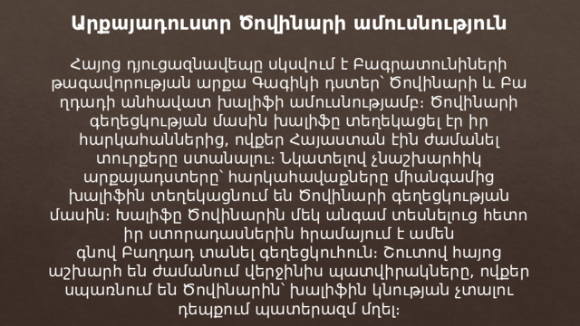 Արքայադուստր Ծովինարի ամուսնություն Հայոց դյուցազնավեպը սկսվում է Բագրատունիների թագավորության արքա Գագիկի դստեր՝ Ծովինարի և Բաղդադի անհավատ խալիֆի ամուսնությամբ։ Ծովինարի գեղեցկության մասին խալիֆը տեղեկացել էր իր հարկահաններից, ովքեր Հայաստան էին ժամանել տուրքերը ստանալու։ Նկատելով չնաշխարհիկ արքայադստերը՝ հարկահավաքները միանգամից խալիֆին տեղեկացնում են Ծովինարի գեղեցկության մասին։ Խալիֆը Ծովինարին մեկ անգամ տեսնելուց հետո իր ստորադասներին հրամայում է ամեն գնով Բաղդադ տանել գեղեցկուհուն։ Շուտով հայոց աշխարհ են ժամանում վերջինիս պատվիրակները, ովքեր սպառնում են Ծովինարին՝ խալիֆին կնության չտալու դեպքում պատերազմ մղել։ 