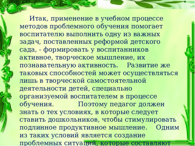  Итак, применение в учебном процессе методов проблемного обучения помогает воспитателю выполнить одну из важных задач, поставленных реформой детского сада, - формировать у воспитанников активное, творческое мышление, их познавательную активность.  Развитие же таковых способностей может осуществляться лишь в творческой самостоятельной деятельности детей, специально организуемой воспитателем в процессе обучения.     Поэтому педагог должен знать о тех условиях, в которые следует ставить дошкольников, чтобы стимулировать подлинное продуктивное мышление.  Одним из таких условий является создание проблемных ситуаций, которые составляют необходимую закономерность развития познавательной активности. 