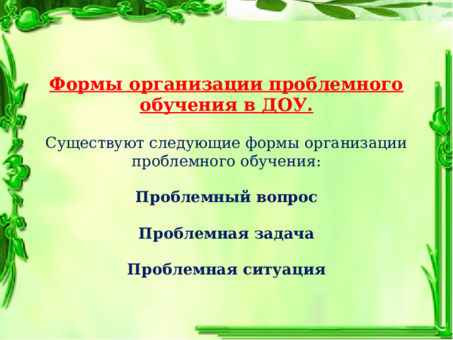 Формы организации проблемного обучения в ДОУ. Существуют следующие формы организации проблемного обучения: Проблемный вопрос Проблемная задача Проблемная ситуация 