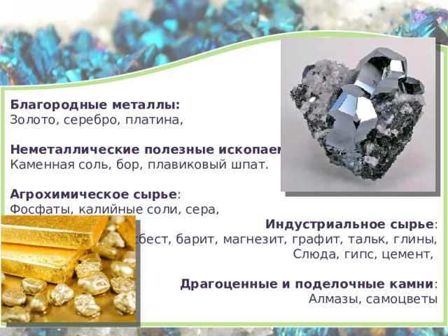 Благородные металлы: Золото, серебро, платина, Неметаллические полезные ископаемые : Каменная соль, бор, плавиковый шпат. Агрохимическое сырье : Фосфаты, калийные соли, сера, Индустриальное сырье : Асбест, барит, магнезит, графит, тальк, глины, Слюда, гипс, цемент, Драгоценные и поделочные камни : Алмазы, самоцветы 