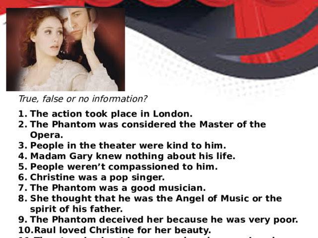 True, false or no information? The action took place in London. The Phantom was considered the Master of the Opera. People in the theater were kind to him. Madam Gary knew nothing about his life. People weren’t compassioned to him. Christine was a pop singer. The Phantom was a good musician. She thought that he was the Angel of Music or the spirit of his father. The Phantom deceived her because he was very poor. Raul loved Christine for her beauty. The story is about brave people, who saved each other. 