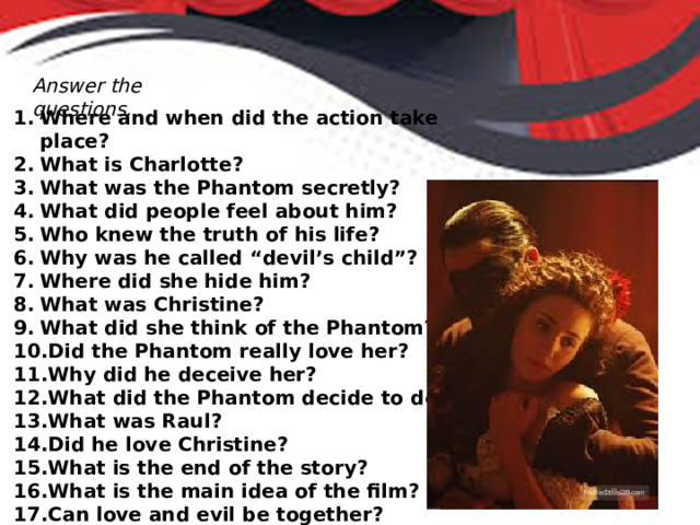 Answer the questions. Where and when did the action take place? What is Charlotte? What was the Phantom secretly? What did people feel about him? Who knew the truth of his life? Why was he called “devil’s child”? Where did she hide him? What was Christine? What did she think of the Phantom? Did the Phantom really love her? Why did he deceive her? What did the Phantom decide to do? What was Raul? Did he love Christine? What is the end of the story? What is the main idea of the film? Can love and evil be together? 