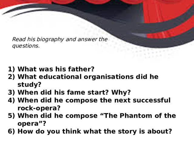 Read his biography and answer the questions. What was his father? What educational organisations did he study? When did his fame start? Why? When did he compose the next successful rock-opera? When did he compose “The Phantom of the opera”? How do you think what the story is about? 