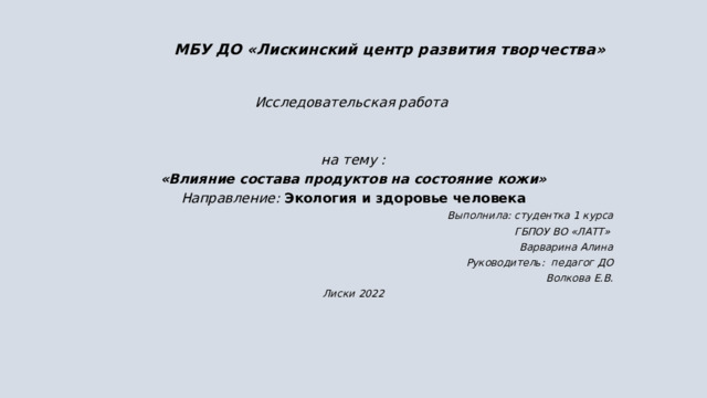 МБУ ДО «Лискинский центр развития творчества» Исследовательская работа   на тему :  «Влияние состава продуктов на состояние кожи» Направление:  Экология и здоровье человека Выполнила: студентка 1 курса ГБПОУ ВО «ЛАТТ» Варварина Алина Руководитель: педагог ДО  Волкова Е.В. Лиски 2022  