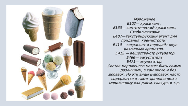 Мороженое Е102— краситель.  Е133— синтетический краситель.  Стабилизаторы:  Е407—текстурирующий агент для придания кремистости.  Е410— сохраняет и передаёт вкус различных ароматов.  Е412 — вещество-структуратор  Е466— загуститель.  Е471— эмульгатор.  Состав мороженого может быть самым различным, в том числе и без добавок. Но эти виды Е-добавок часто содержатся в таких дополнениях к мороженому как джем, глазурь и т.д. 