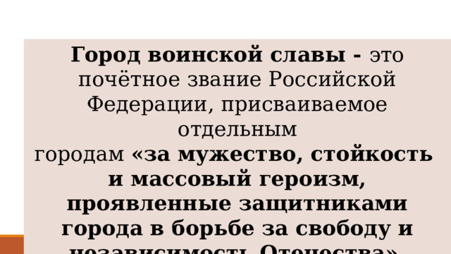 Город воинской славы - это почётное звание Российской Федерации, присваиваемое отдельным городам  «за мужество, стойкость и массовый героизм, проявленные защитниками города в борьбе за свободу и независимость Отечества». 