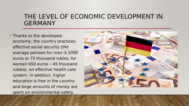 The level of economic development in Germany Thanks to the developed economy, the country practices effective social security (the average pension for men is 1000 euros or 73 thousand rubles, for women 650 euros – 45 thousand rubles), an effective health care system. In addition, higher education is free in the country and large amounts of money are spent on environmental safety. 