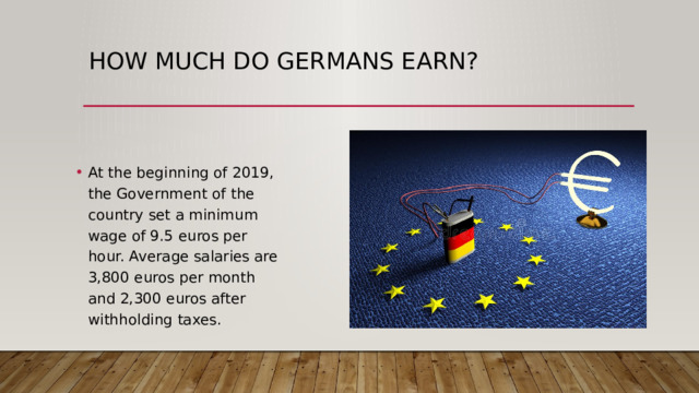How much do Germans earn? At the beginning of 2019, the Government of the country set a minimum wage of 9.5 euros per hour. Average salaries are 3,800 euros per month and 2,300 euros after withholding taxes. 