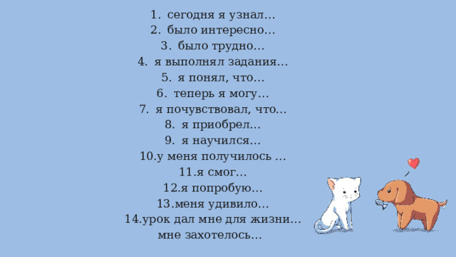 сегодня я узнал… было интересно… было трудно… я выполнял задания… я понял, что… теперь я могу… я почувствовал, что… я приобрел… я научился… у меня получилось … я смог… я попробую… меня удивило… урок дал мне для жизни… мне захотелось… 