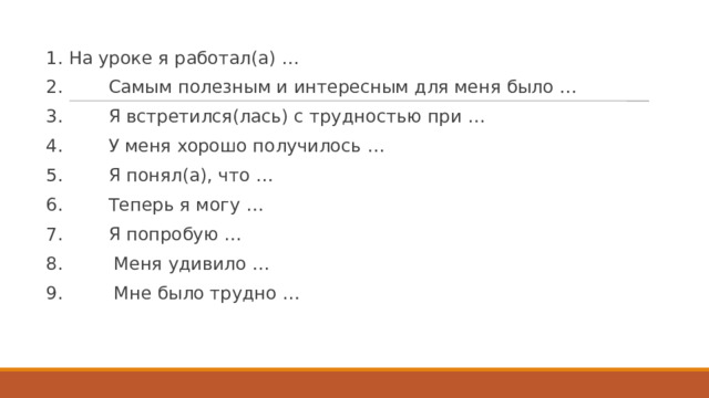 1. На уроке я работал(а) … 2.        Самым полезным и интересным для меня было … 3.        Я встретился(лась) с трудностью при … 4.        У меня хорошо получилось … 5.        Я понял(а), что … 6.        Теперь я могу … 7.        Я попробую … 8.         Меня удивило … 9.         Мне было трудно … 