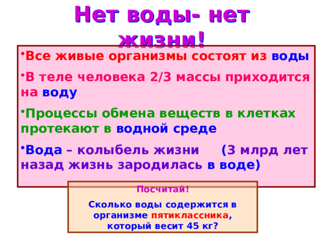 Нет воды- нет жизни! Все живые организмы состоят из воды В теле человека 2/3 массы приходится на воду Процессы обмена веществ в клетках протекают в водной среде Вода – колыбель жизни ( 3 млрд лет назад жизнь зародилась в воде)  Посчитай! Сколько воды содержится в организме пятиклассника , который весит 45 кг? 