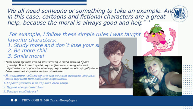 We all need someone or something to take an example. And in this case, cartoons and fictional characters are a great help, because the moral is always good and helpful.     For example, I follow these simple rules I was taught by my  favorite characters:  1. Study more and don`t lose your stuff.  2. Be more chill.  3. Smile more! Нам всем нужен кто-то или что-то, с чего можно брать пример. И в этом случае, мультфильмы и выдуманные персонажи – огромная помощь, ведь мораль всегда добрая и в большинстве случаев очень полезная. Я, например, соблюдаю эти три простых правила, которым меня научили мои любимые персонажи: Хорошо учитесь и не теряйте свои вещи. Будьте всегда спокойны Больше улыбайтесь!  