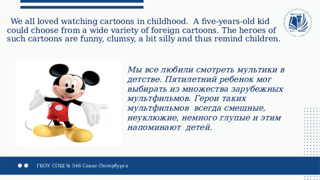  We all loved watching cartoons in childhood. A five-years-old kid could choose from a wide variety of foreign cartoons. The heroes of such cartoons are funny, clumsy, a bit silly and thus remind children. Мы все любили смотреть мультики в детстве. Пятилетний ребенок мог выбирать из множества зарубежных мультфильмов. Герои таких мультфильмов всегда смешные, неуклюжие, немного глупые и этим напоминают детей. 