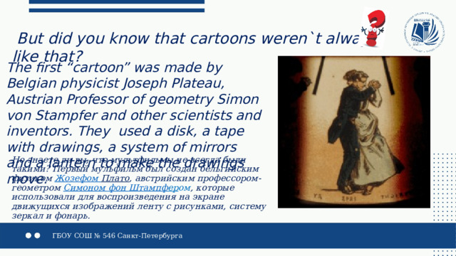  But did you know that cartoons weren`t always like that?    The first “cartoon” was made by Belgian physicist Joseph Plateau, Austrian Professor of geometry Simon von Stampfer and other scientists and inventors. They used a disk, a tape with drawings, a system of mirrors and a lantern to make the drawings move. Но знаете ли вы, что мультфильмы не всегда были такими? Первый мульфильм был создан бельгийским физиком  Жозефом Плато , австрийским профессором-геометром  Симоном фон Штампф ер ом , которые использовали для воспроизведения на экране движущихся изображений ленту с рисунками, систему зеркал и фонарь. 