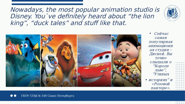 Nowadays, the most popular animation studio is Disney. You`ve definitely heard about “the lion king”, “duck tales” and stuff like that.   Сейчас самая популярная анимационная студия – Дисней. Вы точно слышали о “Короле льве”, “Утиных историях” и «Розовой пантере». 