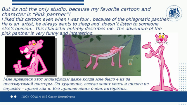 But its not the only studio, because my favorite cartoon and character is “Pink panther”!   I liked this cartoon even when I was four , because of the phlegmatic panther. He is an artist, he always wants to sleep and doesn`t listen to someone else's opinion. This character entirely describes me. The adventure of the pink panther is very funny and interesting. Мне нравился этот мультфильм даже когда мне было 4 из за невозмутимой пантеры. Он художник, всегда хочет спать и никого не слушает – прямо как я. Его приключения очень интересны. 