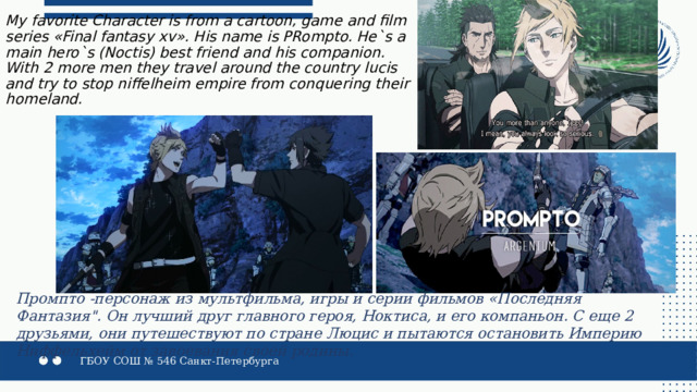 My favorite Character is from a cartoon, game and film series «Final fantasy xv». His name is PRompto. He`s a main hero`s (Noctis) best friend and his companion. With 2 more men they travel around the country lucis and try to stop niffelheim empire from conquering their homeland. Промпто -персонаж из мультфильма, игры и серии фильмов «Последняя Фантазия