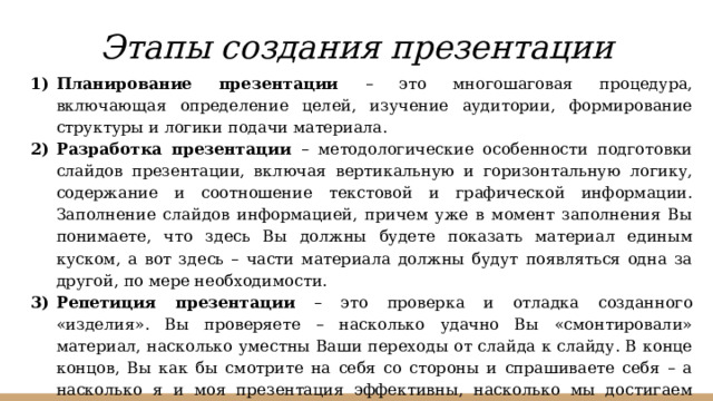 Этапы создания презентации Планирование презентации – это многошаговая процедура, включающая определение целей, изучение аудитории, формирование структуры и логики подачи материала. Разработка презентации – методологические особенности подготовки слайдов презентации, включая вертикальную и горизонтальную логику, содержание и соотношение текстовой и графической информации. Заполнение слайдов информацией, причем уже в момент заполнения Вы понимаете, что здесь Вы должны будете показать материал единым куском, а вот здесь – части материала должны будут появляться одна за другой, по мере необходимости. Репетиция презентации – это проверка и отладка созданного «изделия». Вы проверяете – насколько удачно Вы «смонтировали» материал, насколько уместны Ваши переходы от слайда к слайду. В конце концов, Вы как бы смотрите на себя со стороны и спрашиваете себя – а насколько я и моя презентация эффективны, насколько мы достигаем намеченной цели?  