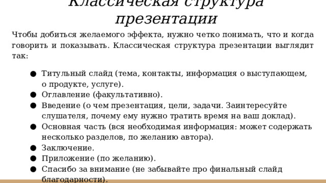 Классическая структура презентации Чтобы добиться желаемого эффекта, нужно четко понимать, что и когда говорить и показывать. Классическая структура презентации выглядит так: Титульный слайд (тема, контакты, информация о выступающем, о продукте, услуге). Оглавление (факультативно). Введение (о чем презентация, цели, задачи. Заинтересуйте слушателя, почему ему нужно тратить время на ваш доклад). Основная часть (вся необходимая информация: может содержать несколько разделов, по желанию автора). Заключение. Приложение (по желанию). Спасибо за внимание (не забывайте про финальный слайд благодарности). 