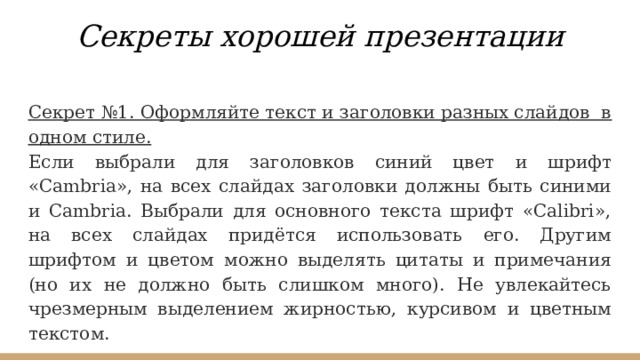 Секреты хорошей презентации Секрет №1. Оформляйте текст и заголовки разных слайдов в одном стиле. Если выбрали для заголовков синий цвет и шрифт «Cambria», на всех слайдах заголовки должны быть синими и Cambria. Выбрали для основного текста шрифт «Calibri», на всех слайдах придётся использовать его. Другим шрифтом и цветом можно выделять цитаты и примечания (но их не должно быть слишком много). Не увлекайтесь чрезмерным выделением жирностью, курсивом и цветным текстом. 