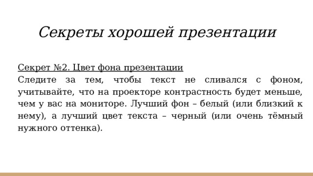 Секреты хорошей презентации Секрет №2. Цвет фона презентации Следите за тем, чтобы текст не сливался с фоном, учитывайте, что на проекторе контрастность будет меньше, чем у вас на мониторе. Лучший фон – белый (или близкий к нему), а лучший цвет текста – черный (или очень тёмный нужного оттенка). 