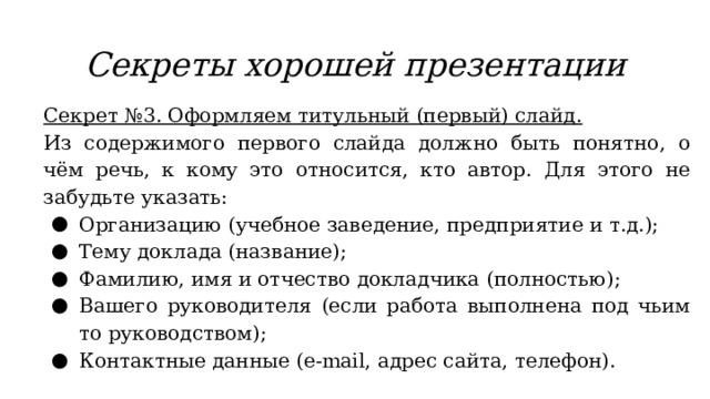 Секреты хорошей презентации Секрет №3. Оформляем титульный (первый) слайд. Из содержимого первого слайда должно быть понятно, о чём речь, к кому это относится, кто автор. Для этого не забудьте указать: Организацию (учебное заведение, предприятие и т.д.); Тему доклада (название); Фамилию, имя и отчество докладчика (полностью); Вашего руководителя (если работа выполнена под чьим то руководством); Контактные данные (e-mail, адрес сайта, телефон). 