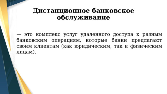 Дистанционное банковское обслуживание — это комплекс услуг удаленного доступа к разным банковским операциям, которые банки предлагают своим клиентам (как юридическим, так и физическим лицам). 