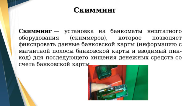 Скимминг Скимминг  — установка на банкоматы нештатного оборудования (скиммеров), которое позволяет фиксировать данные банковской карты (информацию с магнитной полосы банковской карты и вводимый пин-код) для последующего хищения денежных средств со счета банковской карты. 