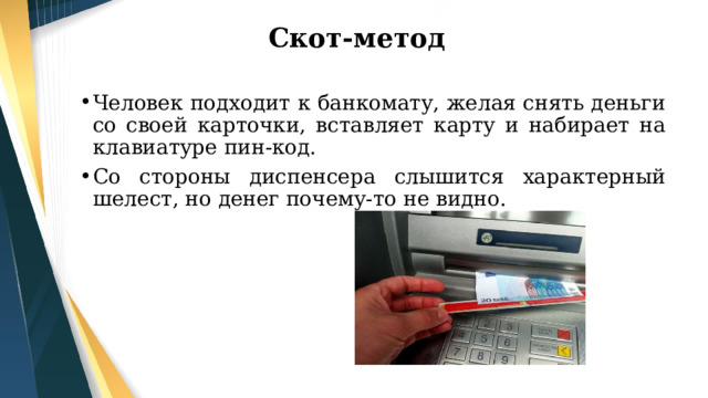 Скот-метод Человек подходит к банкомату, желая снять деньги со своей карточки, вставляет карту и набирает на клавиатуре пин-код. Со стороны диспенсера слышится характерный шелест, но денег почему-то не видно. 