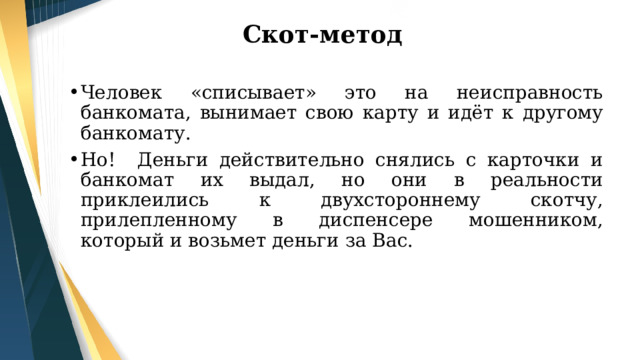 Скот-метод Человек «списывает» это на неисправность банкомата, вынимает свою карту и идёт к другому банкомату. Но! Деньги действительно снялись с карточки и банкомат их выдал, но они в реальности приклеились к двухстороннему скотчу, прилепленному в диспенсере мошенником, который и возьмет деньги за Вас. 