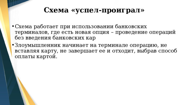 Схема «успел-проиграл» Схема работает при использовании банковских терминалов, где есть новая опция – проведение операций без введения банковских кар Злоумышленник начинает на терминале операцию, не вставляя карту, не завершает ее и отходит, выбрав способ оплаты картой. 