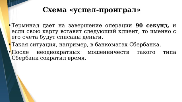 Схема «успел-проиграл» Терминал дает на завершение операции 90 секунд, и если свою карту вставит следующий клиент, то именно с его счета будут списаны деньги. Такая ситуация, например, в банкоматах Сбербанка. После неоднократных мошенничеств такого типа Сбербанк сократил время. 