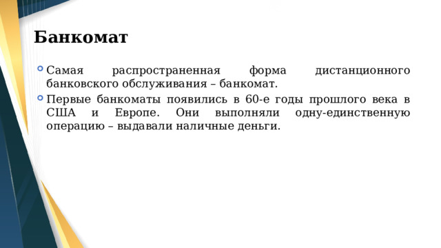 Банкомат Самая распространенная форма дистанционного банковского обслуживания – банкомат. Первые банкоматы появились в 60-е годы прошлого века в США и Европе. Они выполняли одну-единственную операцию – выдавали наличные деньги. 