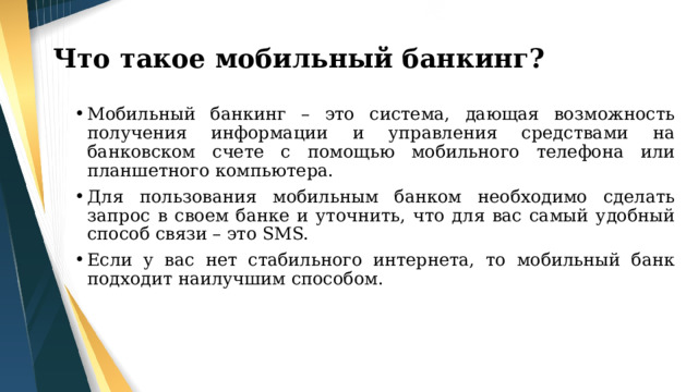 Что такое мобильный банкинг? Мобильный банкинг – это система, дающая возможность получения информации и управления средствами на банковском счете с помощью мобильного телефона или планшетного компьютера. Для пользования мобильным банком необходимо сделать запрос в своем банке и уточнить, что для вас самый удобный способ связи – это SMS. Если у вас нет стабильного интернета, то мобильный банк подходит наилучшим способом. 