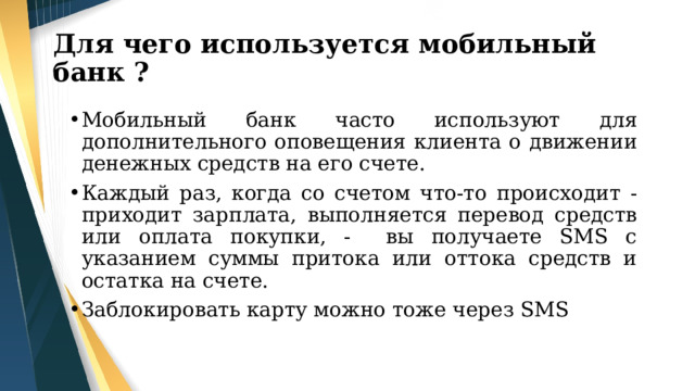 Для чего используется мобильный банк ? Мобильный банк часто используют для дополнительного оповещения клиента о движении денежных средств на его счете. Каждый раз, когда со счетом что-то происходит -приходит зарплата, выполняется перевод средств или оплата покупки, - вы получаете SMS с указанием суммы притока или оттока средств и остатка на счете. Заблокировать карту можно тоже через SMS 