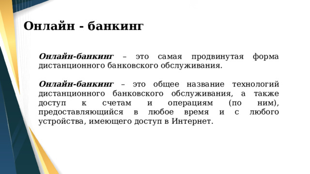 Онлайн - банкинг Онлайн-банкинг – это самая продвинутая форма дистанционного банковского обслуживания. Онлайн-банкинг – это общее название технологий дистанционного банковского обслуживания, а также доступ к счетам и операциям (по ним), предоставляющийся в любое время и с любого устройства, имеющего доступ в Интернет. 