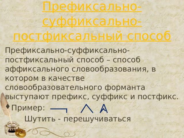 Префиксально-суффиксально-постфиксальный способ Префиксально-суффиксально-постфиксальный способ – способ аффиксального словообразования, в котором в качестве словообразовательного форманта выступают префикс, суффикс и постфикс. Пример:  Шутить - перешучиваться 