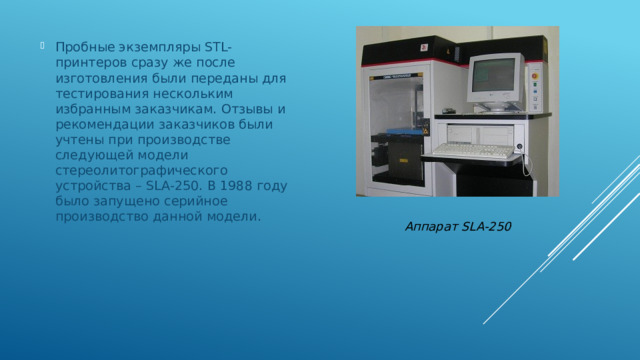 Пробные экземпляры STL-принтеров сразу же после изготовления были переданы для тестирования нескольким избранным заказчикам. Отзывы и рекомендации заказчиков были учтены при производстве следующей модели стереолитографического устройства – SLA-250. В 1988 году было запущено серийное производство данной модели. Аппарат SLA-250 