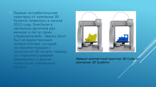 Первые потребительские принтеры от компании 3D Systems появились в начале 2012 года. Они были в несколько десятков раз меньше и легче своих «прародителей». Чарльз Халл был не единственным изобретателем, который экспериментировал с технологий 3D печати. Наряду со стереолитографией развивались и другие технологии трёхмерной печати. Первый компактный принтер 3D Cube от компании 3D Systems 