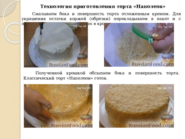 Технология приготовления торта «Наполеон»  Смазываем бока и поверхность торта отложенным кремом.  Для украшения остатки коржей (обрезки) перекладываем в пакет и с помощью скалки измельчаем их в крошку.  Полученной крошкой обсыпаем бока и поверхность торта.  Классический торт «Наполеон» готов. 
