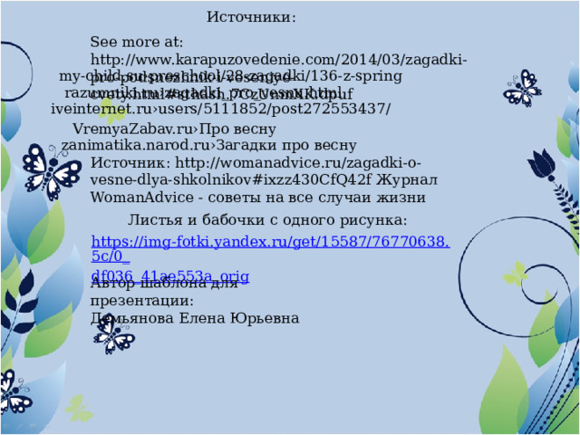 Источники: See more at: http://www.karapuzovedenie.com/2014/03/zagadki-pro-podsnezhnik-i-veseniye-cvety.html#sthash.7CzUnmXK.dpuf my-child.su›preschool/28-zagadki/136-z-spring razumniki.ru›zagadki_pro_vesnu.html iveinternet.ru›users/5111852/post272553437/ VremyaZabav.ru›Про весну zanimatika.narod.ru›Загадки про весну Источник: http://womanadvice.ru/zagadki-o-vesne-dlya-shkolnikov#ixzz430CfQ42f Журнал WomanAdvice - советы на все случаи жизни  Листья и бабочки с одного рисунка: https://img-fotki.yandex.ru/get/15587/76770638.5c/0_ df036_41ae553a_orig Автор шаблона для презентации: Демьянова Елена Юрьевна 