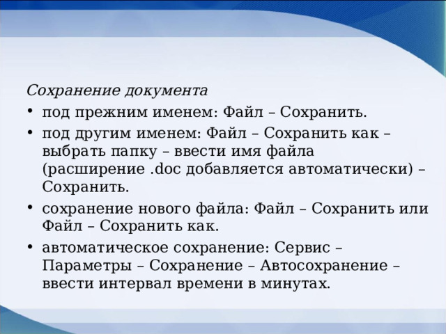 Сохранение документа под прежним именем: Файл – Сохранить. под другим именем: Файл – Сохранить как – выбрать папку – ввести имя файла (расширение . doc добавляется автоматически) – Сохранить. сохранение нового файла: Файл – Сохранить или Файл – Сохранить как. автоматическое сохранение: Сервис – Параметры – Сохранение – Автосохранение – ввести интервал времени в минутах.  