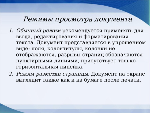 Режимы просмотра документа Обычный режим рекомендуется применять для ввода, редактирования и форматирования текста. Документ представляется в упрощенном виде: поля, колонтитулы, колонки не отображаются, разрывы страниц обозначаются пунктирными линиями, присутствует только горизонтальная линейка. Режим разметки страницы . Документ на экране выглядит также как и на бумаге после печати. 
