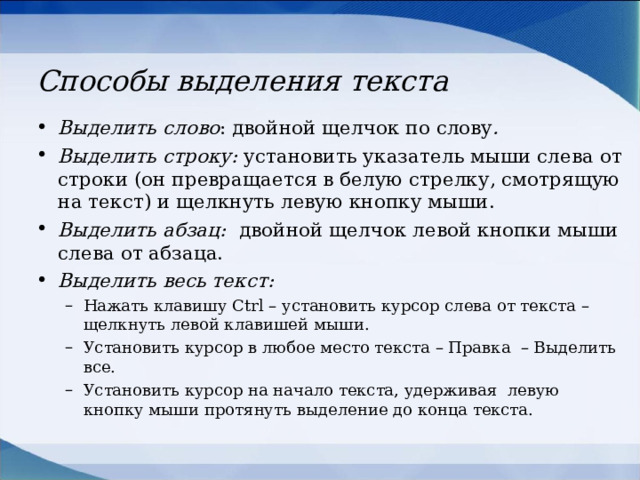 Способы выделения текста Выделить слово : двойной щелчок по слову . Выделить строку: установить указатель мыши слева от строки (он превращается в белую стрелку, смотрящую на текст) и щелкнуть левую кнопку мыши. Выделить абзац:  двойной щелчок левой кнопки мыши слева от абзаца. Выделить весь текст: Нажать клавишу Ctrl – установить курсор слева от текста – щелкнуть левой клавишей мыши. Установить курсор в любое место текста – Правка – Выделить все. Установить курсор на начало текста, удерживая левую кнопку мыши протянуть выделение до конца текста. Нажать клавишу Ctrl – установить курсор слева от текста – щелкнуть левой клавишей мыши. Установить курсор в любое место текста – Правка – Выделить все. Установить курсор на начало текста, удерживая левую кнопку мыши протянуть выделение до конца текста. 