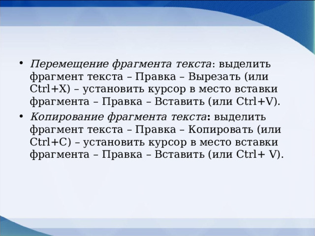Перемещение фрагмента текста : выделить фрагмент текста – Правка – Вырезать (или Ctrl + X ) – установить курсор в место вставки фрагмента – Правка – Вставить (или Ctrl + V ). Копирование фрагмента текста : выделить фрагмент текста – Правка – Копировать (или Ctrl +С) – установить курсор в место вставки фрагмента – Правка – Вставить (или Ctrl + V ).  