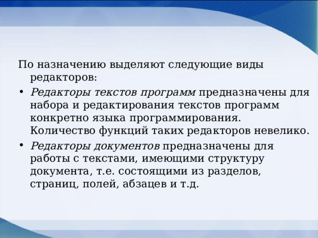 По назначению выделяют следующие виды редакторов: Редакторы текстов программ предназначены для набора и редактирования текстов программ конкретно языка программирования. Количество функций таких редакторов невелико. Редакторы документов предназначены для работы с текстами, имеющими структуру документа, т.е. состоящими из разделов, страниц, полей, абзацев и т.д. 