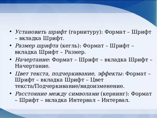Установить шрифт  (гарнитуру): Формат – Шрифт – вкладка Шрифт. Размер шрифта  (кегль): Формат – Шрифт – вкладка Шрифт – Размер. Начертание : Формат – Шрифт – вкладка Шрифт – Начертание. Цвет текста, подчеркивание, эффекты : Формат – Шрифт – вкладка Шрифт – Цвет текста/Подчеркивание/видоизменение. Расстояние между символами (кернинг): Формат – Шрифт – вкладка Интервал – Интервал.  